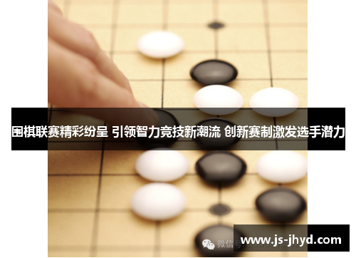 围棋联赛精彩纷呈 引领智力竞技新潮流 创新赛制激发选手潜力